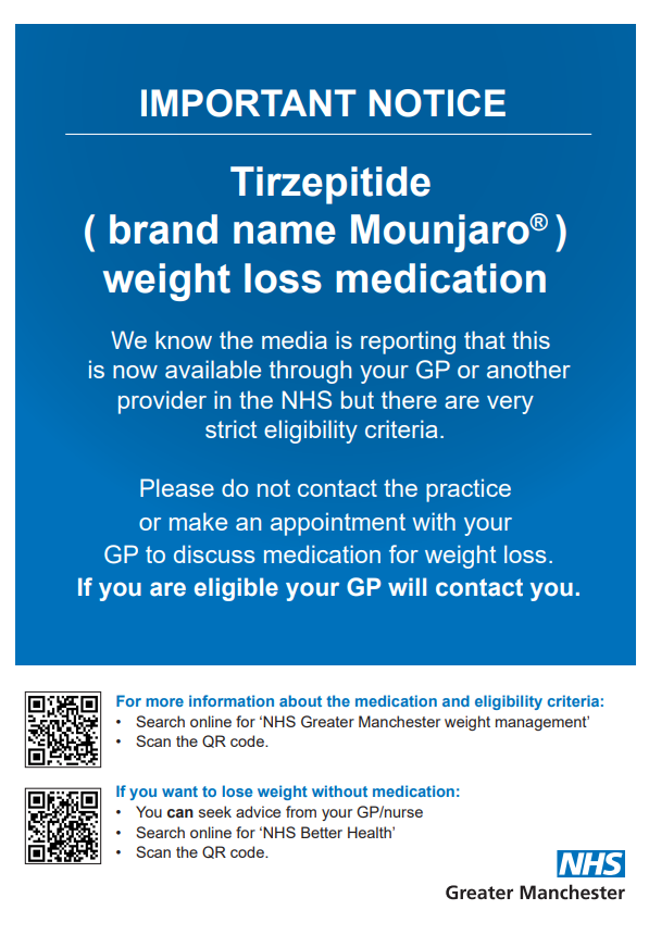 IMPORTANT NOTICE. Tirzepitide ( brand name Mounjaro) weight loss medication. We know the media is reporting that this  is now available through your GP or another provider in the NHS but there are very strict eligibility criteria. Please do not contact the practice or make an appointment with your  GP to discuss medication for weight loss. If you are eligible your GP will contact you. For more information about the medication and eligibility criteria: • Search online for ‘NHS Greater Manchester weight management’ • Scan the QR code. If you want to lose weight without medication: • You can seek advice from your GP/nurse • Search online for ‘NHS Better Health’ • Scan the QR code.